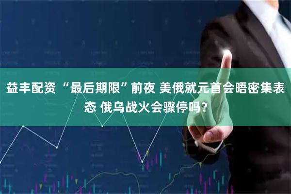 益丰配资 “最后期限”前夜 美俄就元首会晤密集表态 俄乌战火会骤停吗？