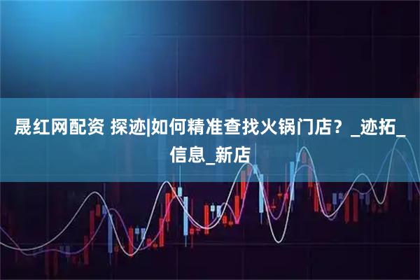 晟红网配资 探迹|如何精准查找火锅门店？_迹拓_信息_新店