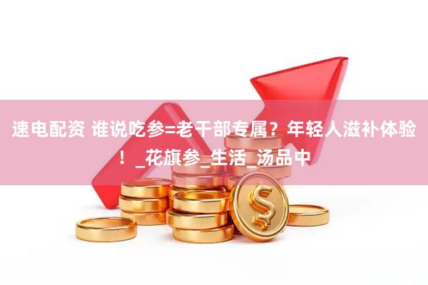 速电配资 谁说吃参=老干部专属？年轻人滋补体验！_花旗参_生活_汤品中