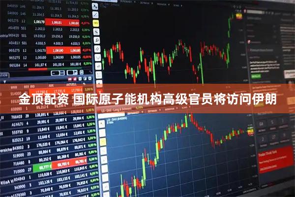 金顶配资 国际原子能机构高级官员将访问伊朗