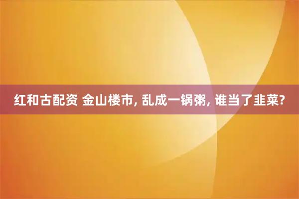 红和古配资 金山楼市, 乱成一锅粥, 谁当了韭菜?