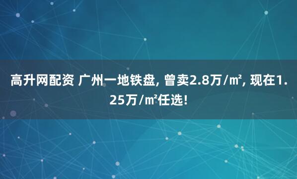 高升网配资 广州一地铁盘, 曾卖2.8万/㎡, 现在1.25万/㎡任选!