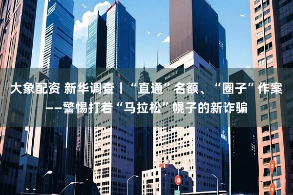 大象配资 新华调查丨“直通”名额、“圈子”作案——警惕打着“马拉松”幌子的新诈骗