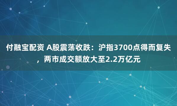 付融宝配资 A股震荡收跌：沪指3700点得而复失，两市成交额放大至2.2万亿元