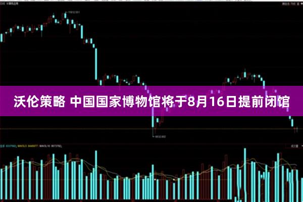 沃伦策略 中国国家博物馆将于8月16日提前闭馆