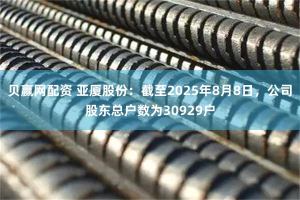 贝赢网配资 亚厦股份：截至2025年8月8日，公司股东总户数为30929户