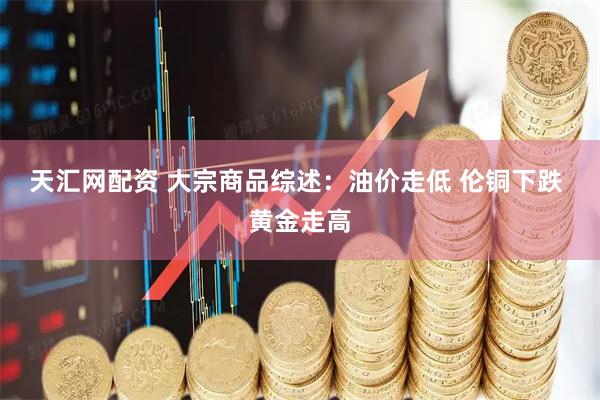 天汇网配资 大宗商品综述：油价走低 伦铜下跌 黄金走高