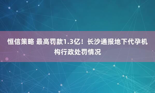 恒信策略 最高罚款1.3亿！长沙通报地下代孕机构行政处罚情况