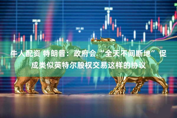 牛人配资 特朗普：政府会 “全天不间断地” 促成类似英特尔股权交易这样的协议