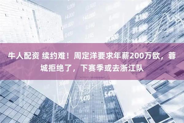牛人配资 续约难！周定洋要求年薪200万欧，蓉城拒绝了，下赛季或去浙江队