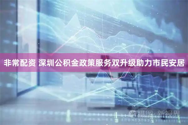 非常配资 深圳公积金政策服务双升级助力市民安居