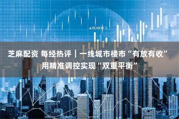 芝麻配资 每经热评︱一线城市楼市“有放有收” 用精准调控实现“双重平衡”