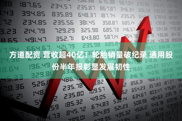 方道配资 营收超40亿！轮胎销量破纪录 通用股份半年报彰显发展韧性