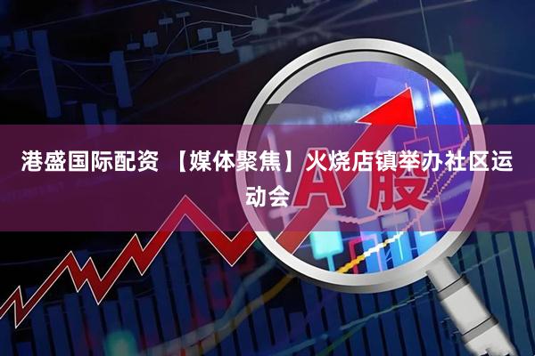 港盛国际配资 【媒体聚焦】火烧店镇举办社区运动会