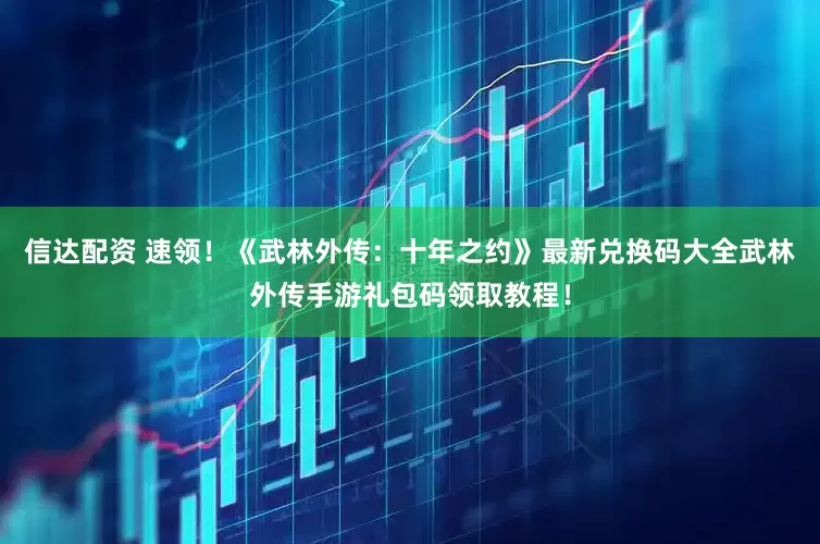 信达配资 速领！《武林外传：十年之约》最新兑换码大全武林外传手游礼包码领取教程！