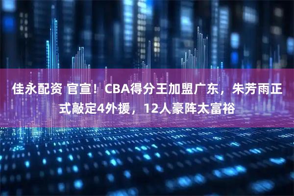 佳永配资 官宣！CBA得分王加盟广东，朱芳雨正式敲定4外援，12人豪阵太富裕