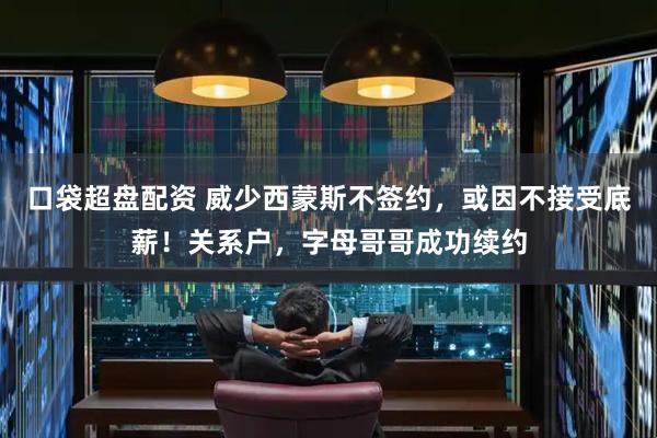 口袋超盘配资 威少西蒙斯不签约，或因不接受底薪！关系户，字母哥哥成功续约