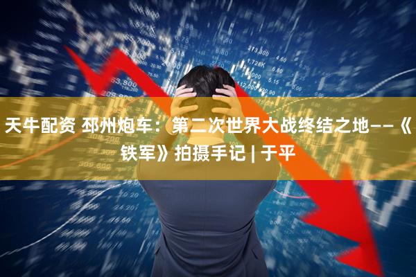 天牛配资 邳州炮车：第二次世界大战终结之地——《铁军》拍摄手记 | 于平