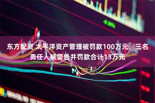 东方配资 太平洋资产管理被罚款100万元，三名责任人被警告并罚款合计13万元