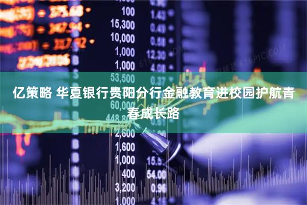 亿策略 华夏银行贵阳分行金融教育进校园护航青春成长路