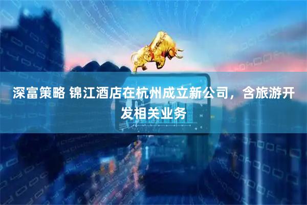 深富策略 锦江酒店在杭州成立新公司，含旅游开发相关业务