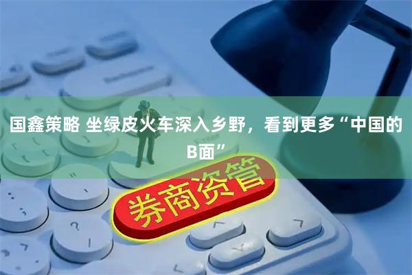 国鑫策略 坐绿皮火车深入乡野，看到更多“中国的B面”