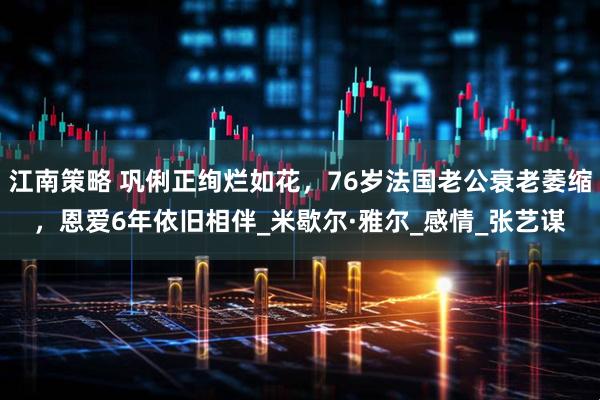江南策略 巩俐正绚烂如花，76岁法国老公衰老萎缩，恩爱6年依旧相伴_米歇尔·雅尔_感情_张艺谋