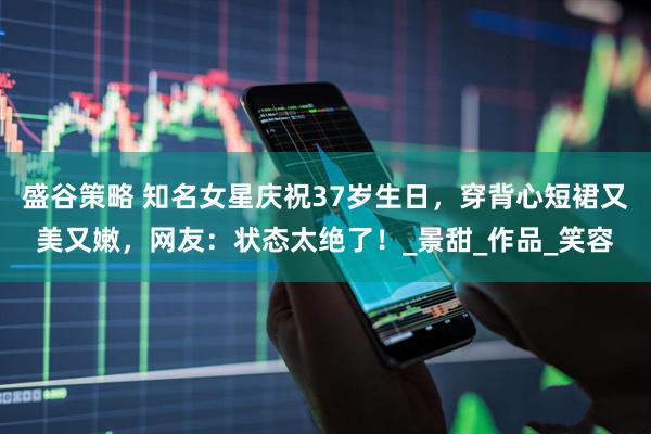 盛谷策略 知名女星庆祝37岁生日，穿背心短裙又美又嫩，网友：状态太绝了！_景甜_作品_笑容