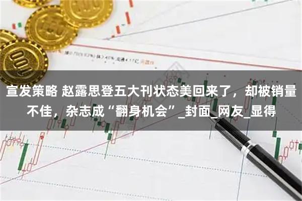 宣发策略 赵露思登五大刊状态美回来了，却被销量不佳，杂志成“翻身机会”_封面_网友_显得