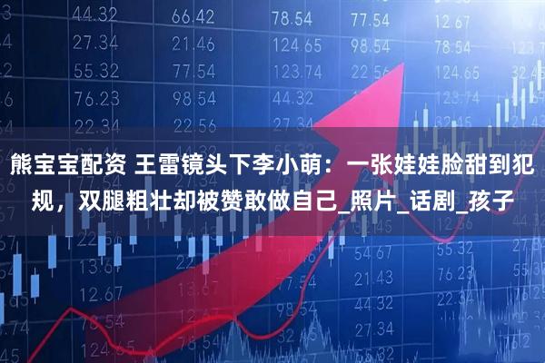 熊宝宝配资 王雷镜头下李小萌：一张娃娃脸甜到犯规，双腿粗壮却被赞敢做自己_照片_话剧_孩子