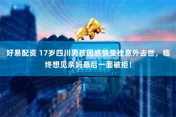 好易配资 17岁四川男孩因感情受挫意外去世，临终想见亲妈最后一面被拒！