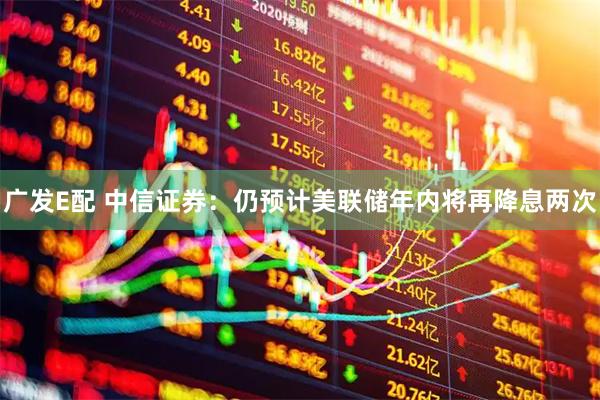 广发E配 中信证券：仍预计美联储年内将再降息两次