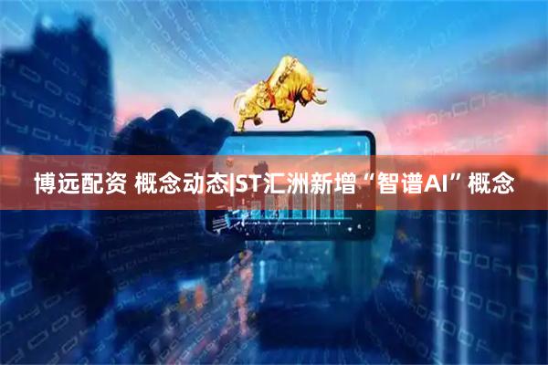 博远配资 概念动态|ST汇洲新增“智谱AI”概念