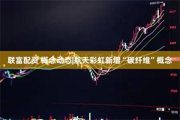 联富配资 概念动态|航天彩虹新增“碳纤维”概念