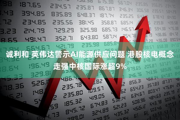 诚利和 英伟达警示AI能源供应问题 港股核电概念走强中核国际涨超9%