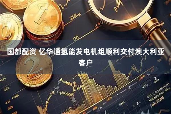 国都配资 亿华通氢能发电机组顺利交付澳大利亚客户