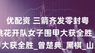 优配资 三箭齐发零封粤军，平原桃花开队女子围甲大获全胜_曾楚典_黑棋_山东