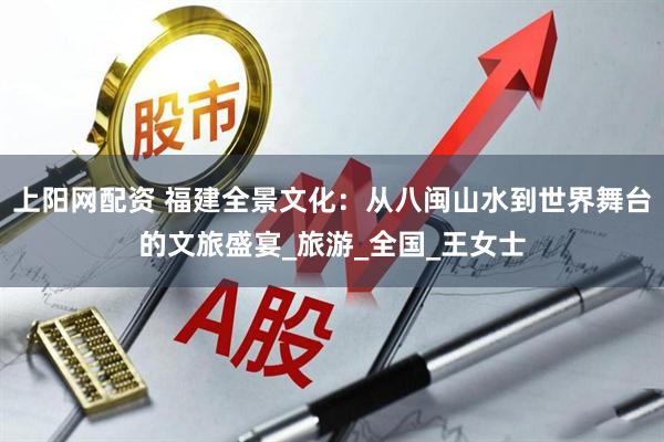 上阳网配资 福建全景文化：从八闽山水到世界舞台的文旅盛宴_旅游_全国_王女士