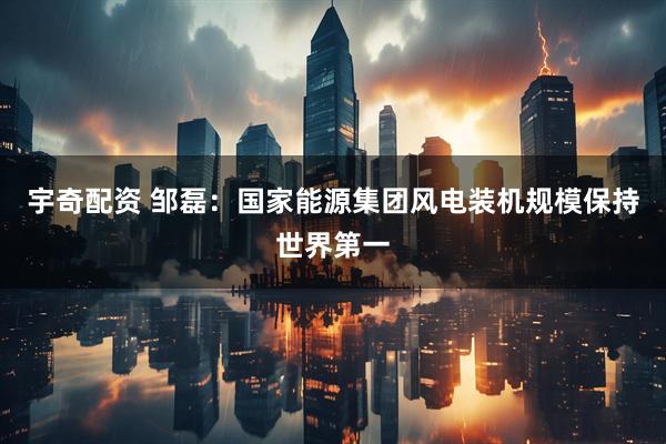 宇奇配资 邹磊：国家能源集团风电装机规模保持世界第一