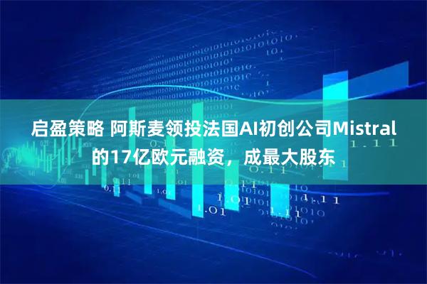 启盈策略 阿斯麦领投法国AI初创公司Mistral的17亿欧元融资，成最大股东