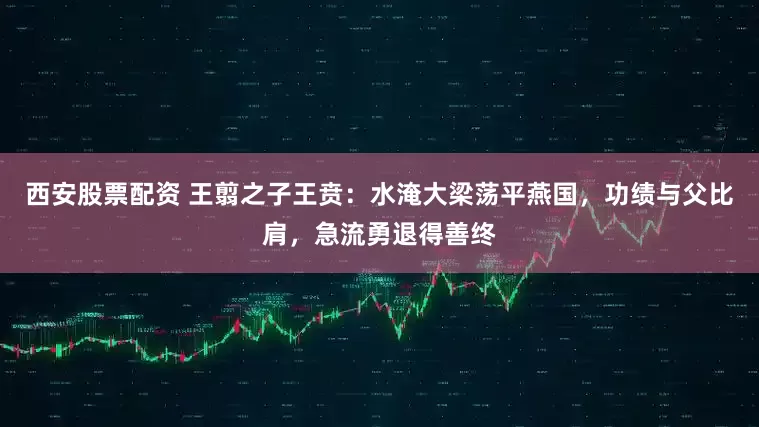 西安股票配资 王翦之子王贲：水淹大梁荡平燕国，功绩与父比肩，急流勇退得善终