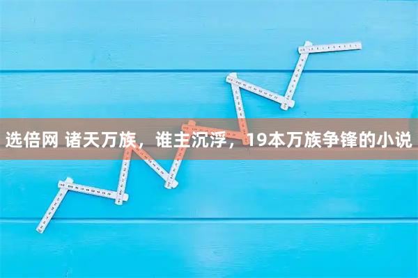 选倍网 诸天万族，谁主沉浮，19本万族争锋的小说